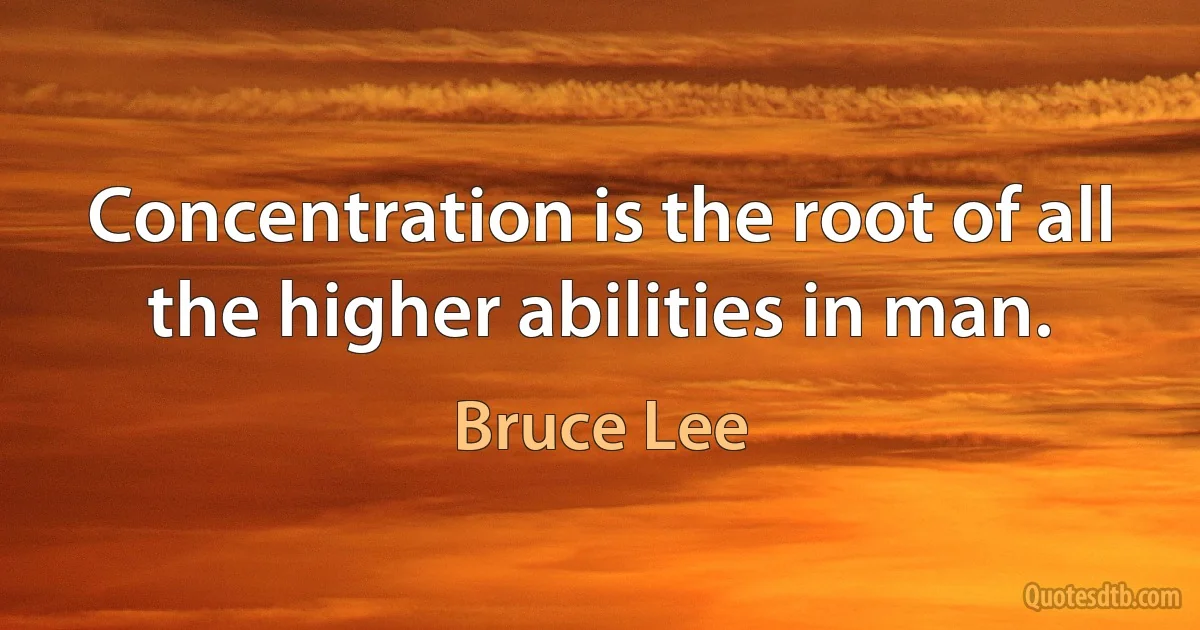 Concentration is the root of all the higher abilities in man. (Bruce Lee)