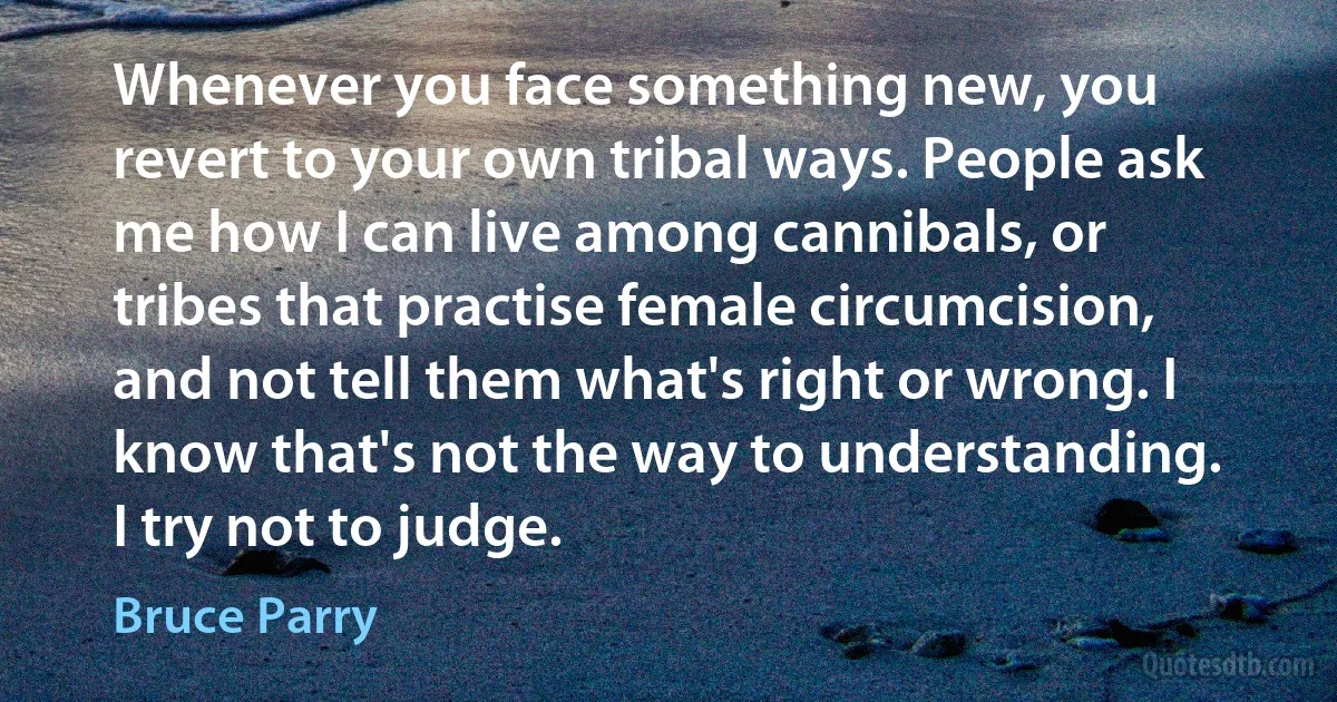 Whenever you face something new, you revert to your own tribal ways. People ask me how I can live among cannibals, or tribes that practise female circumcision, and not tell them what's right or wrong. I know that's not the way to understanding. I try not to judge. (Bruce Parry)