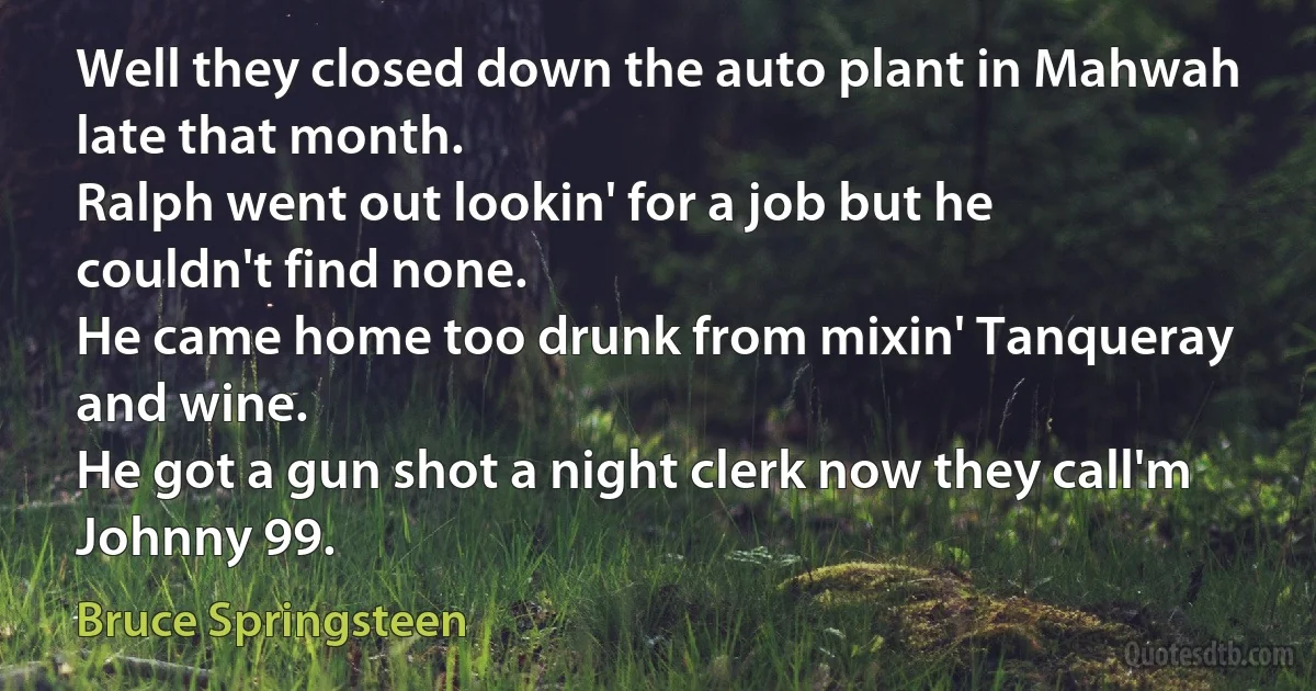 Well they closed down the auto plant in Mahwah late that month.
Ralph went out lookin' for a job but he couldn't find none.
He came home too drunk from mixin' Tanqueray and wine.
He got a gun shot a night clerk now they call'm Johnny 99. (Bruce Springsteen)