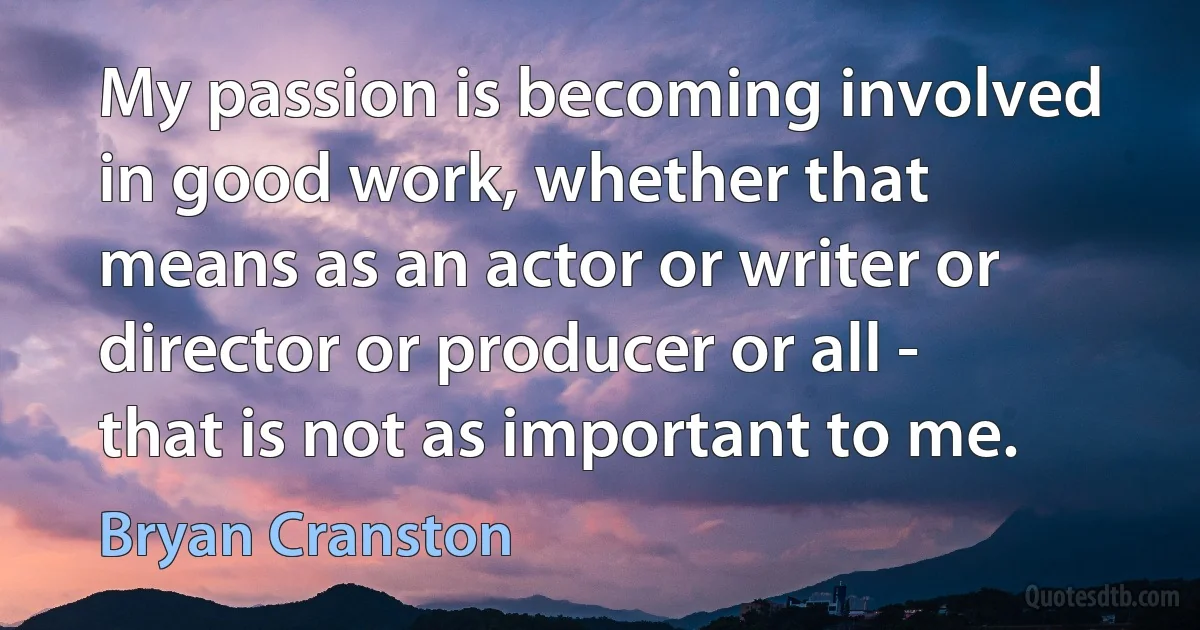 My passion is becoming involved in good work, whether that means as an actor or writer or director or producer or all - that is not as important to me. (Bryan Cranston)