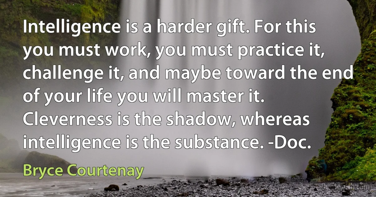 Intelligence is a harder gift. For this you must work, you must practice it, challenge it, and maybe toward the end of your life you will master it. Cleverness is the shadow, whereas intelligence is the substance. -Doc. (Bryce Courtenay)