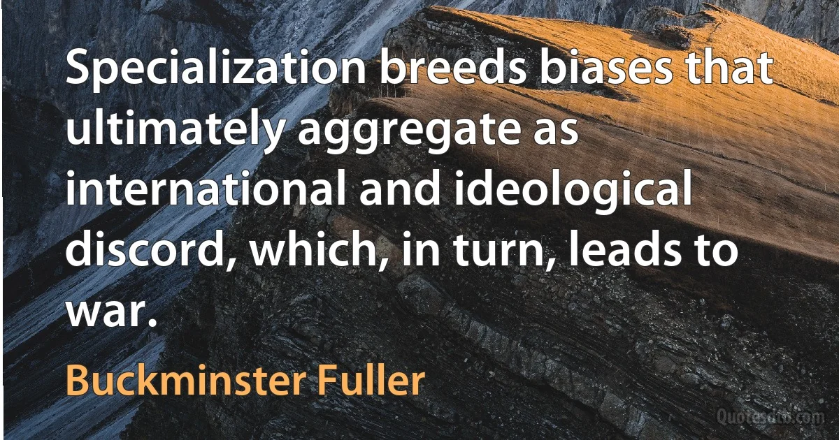 Specialization breeds biases that ultimately aggregate as international and ideological discord, which, in turn, leads to war. (Buckminster Fuller)