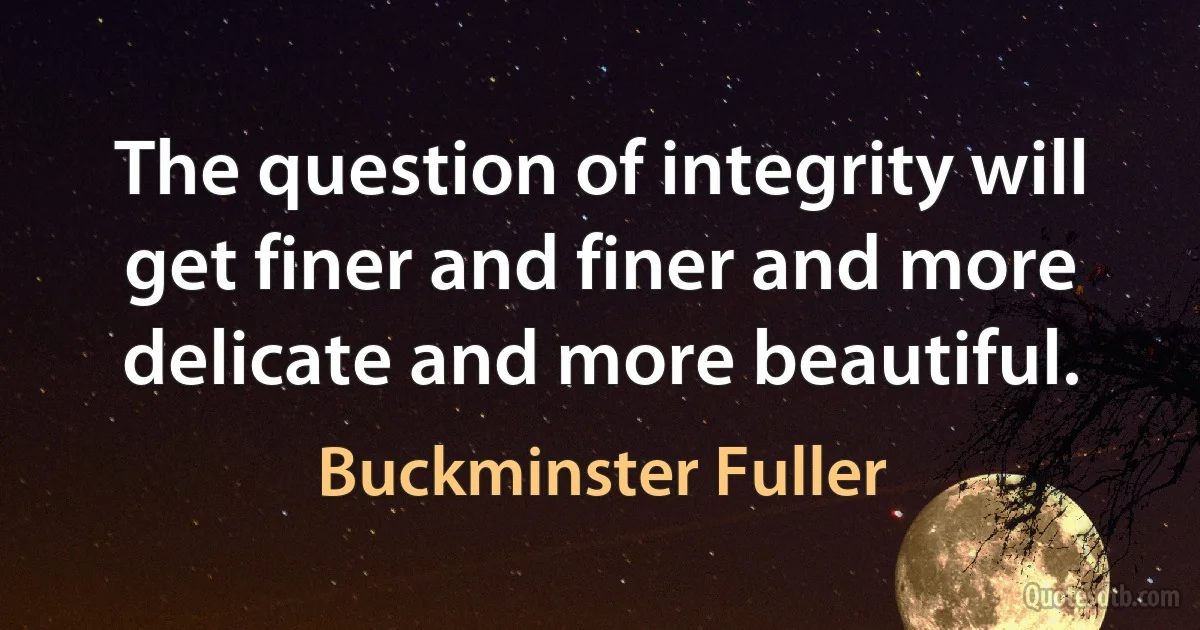 The question of integrity will get finer and finer and more delicate and more beautiful. (Buckminster Fuller)