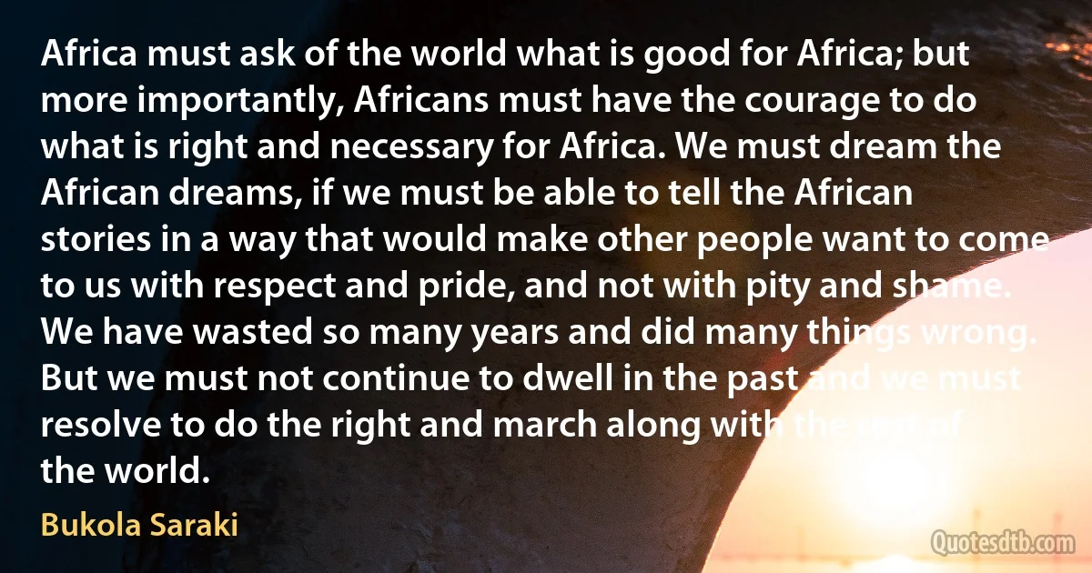 Africa must ask of the world what is good for Africa; but more importantly, Africans must have the courage to do what is right and necessary for Africa. We must dream the African dreams, if we must be able to tell the African stories in a way that would make other people want to come to us with respect and pride, and not with pity and shame. We have wasted so many years and did many things wrong. But we must not continue to dwell in the past and we must resolve to do the right and march along with the rest of the world. (Bukola Saraki)