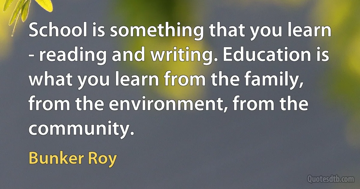 School is something that you learn - reading and writing. Education is what you learn from the family, from the environment, from the community. (Bunker Roy)