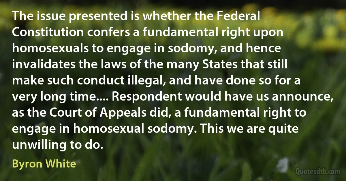 The issue presented is whether the Federal Constitution confers a fundamental right upon homosexuals to engage in sodomy, and hence invalidates the laws of the many States that still make such conduct illegal, and have done so for a very long time.... Respondent would have us announce, as the Court of Appeals did, a fundamental right to engage in homosexual sodomy. This we are quite unwilling to do. (Byron White)