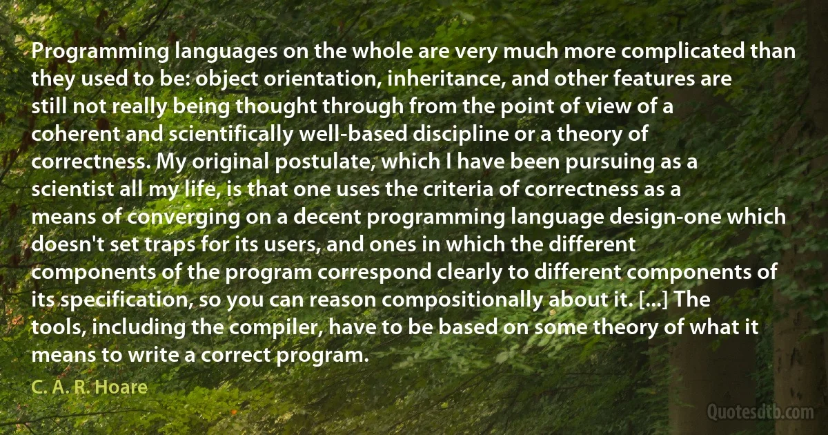 Programming languages on the whole are very much more complicated than they used to be: object orientation, inheritance, and other features are still not really being thought through from the point of view of a coherent and scientifically well-based discipline or a theory of correctness. My original postulate, which I have been pursuing as a scientist all my life, is that one uses the criteria of correctness as a means of converging on a decent programming language design-one which doesn't set traps for its users, and ones in which the different components of the program correspond clearly to different components of its specification, so you can reason compositionally about it. [...] The tools, including the compiler, have to be based on some theory of what it means to write a correct program. (C. A. R. Hoare)