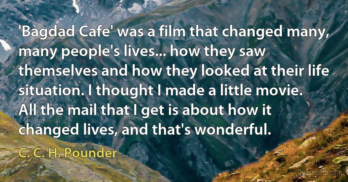 'Bagdad Cafe' was a film that changed many, many people's lives... how they saw themselves and how they looked at their life situation. I thought I made a little movie. All the mail that I get is about how it changed lives, and that's wonderful. (C. C. H. Pounder)