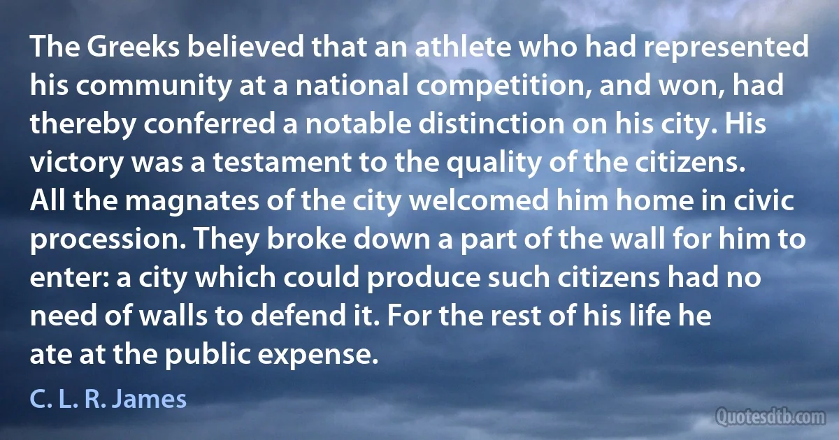 The Greeks believed that an athlete who had represented his community at a national competition, and won, had thereby conferred a notable distinction on his city. His victory was a testament to the quality of the citizens. All the magnates of the city welcomed him home in civic procession. They broke down a part of the wall for him to enter: a city which could produce such citizens had no need of walls to defend it. For the rest of his life he ate at the public expense. (C. L. R. James)