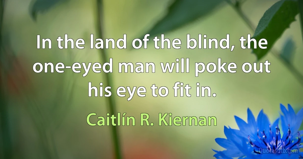 In the land of the blind, the one-eyed man will poke out his eye to fit in. (Caitlín R. Kiernan)