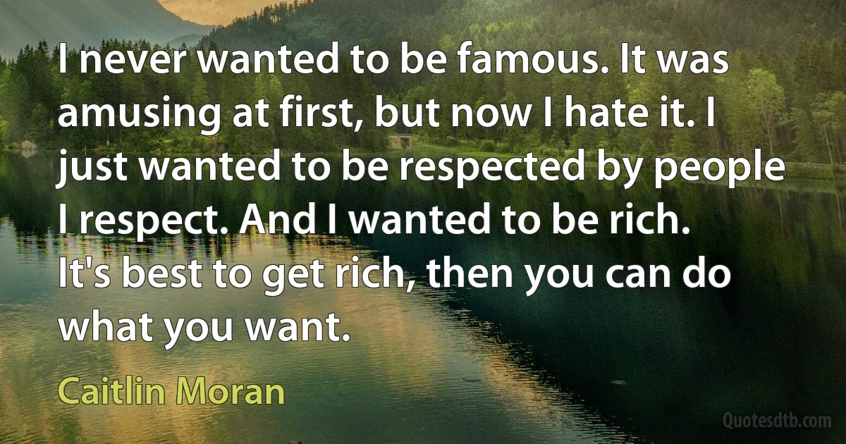 I never wanted to be famous. It was amusing at first, but now I hate it. I just wanted to be respected by people I respect. And I wanted to be rich. It's best to get rich, then you can do what you want. (Caitlin Moran)