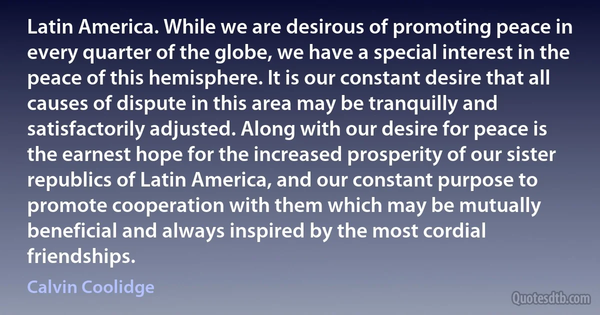 Latin America. While we are desirous of promoting peace in every quarter of the globe, we have a special interest in the peace of this hemisphere. It is our constant desire that all causes of dispute in this area may be tranquilly and satisfactorily adjusted. Along with our desire for peace is the earnest hope for the increased prosperity of our sister republics of Latin America, and our constant purpose to promote cooperation with them which may be mutually beneficial and always inspired by the most cordial friendships. (Calvin Coolidge)