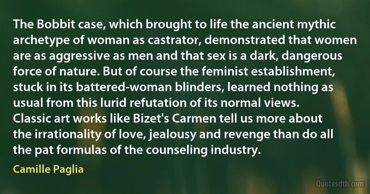 The Bobbit case, which brought to life the ancient mythic archetype of woman as castrator, demonstrated that women are as aggressive as men and that sex is a dark, dangerous force of nature. But of course the feminist establishment, stuck in its battered-woman blinders, learned nothing as usual from this lurid refutation of its normal views. Classic art works like Bizet's Carmen tell us more about the irrationality of love, jealousy and revenge than do all the pat formulas of the counseling industry. (Camille Paglia)