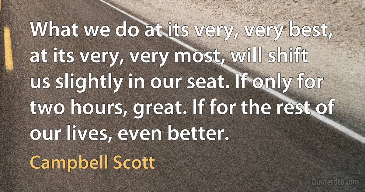 What we do at its very, very best, at its very, very most, will shift us slightly in our seat. If only for two hours, great. If for the rest of our lives, even better. (Campbell Scott)