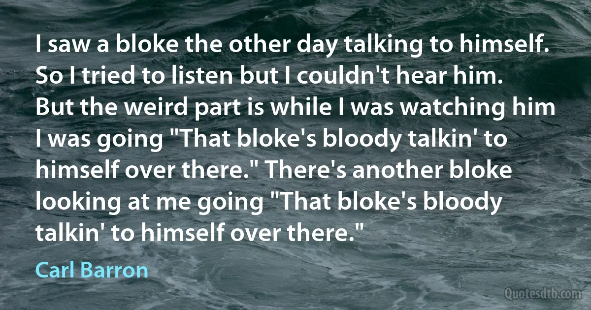 I saw a bloke the other day talking to himself. So I tried to listen but I couldn't hear him. But the weird part is while I was watching him I was going "That bloke's bloody talkin' to himself over there." There's another bloke looking at me going "That bloke's bloody talkin' to himself over there." (Carl Barron)