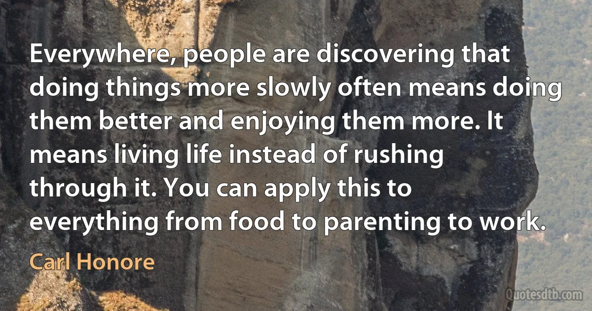 Everywhere, people are discovering that doing things more slowly often means doing them better and enjoying them more. It means living life instead of rushing through it. You can apply this to everything from food to parenting to work. (Carl Honore)