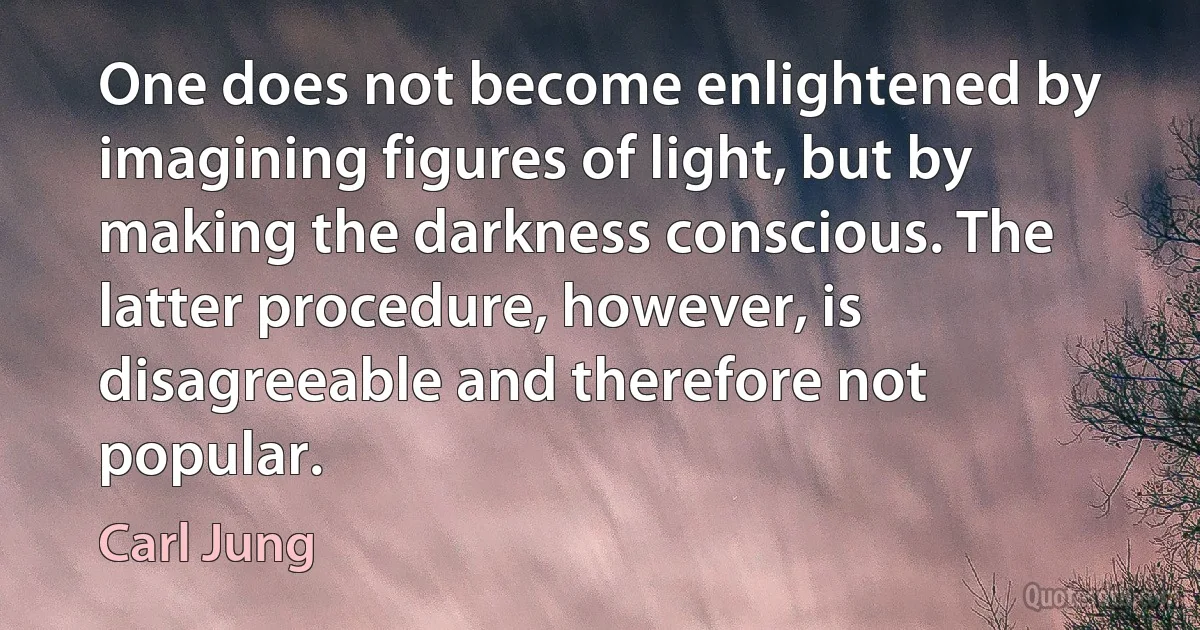 One does not become enlightened by imagining figures of light, but by making the darkness conscious. The latter procedure, however, is disagreeable and therefore not popular. (Carl Jung)