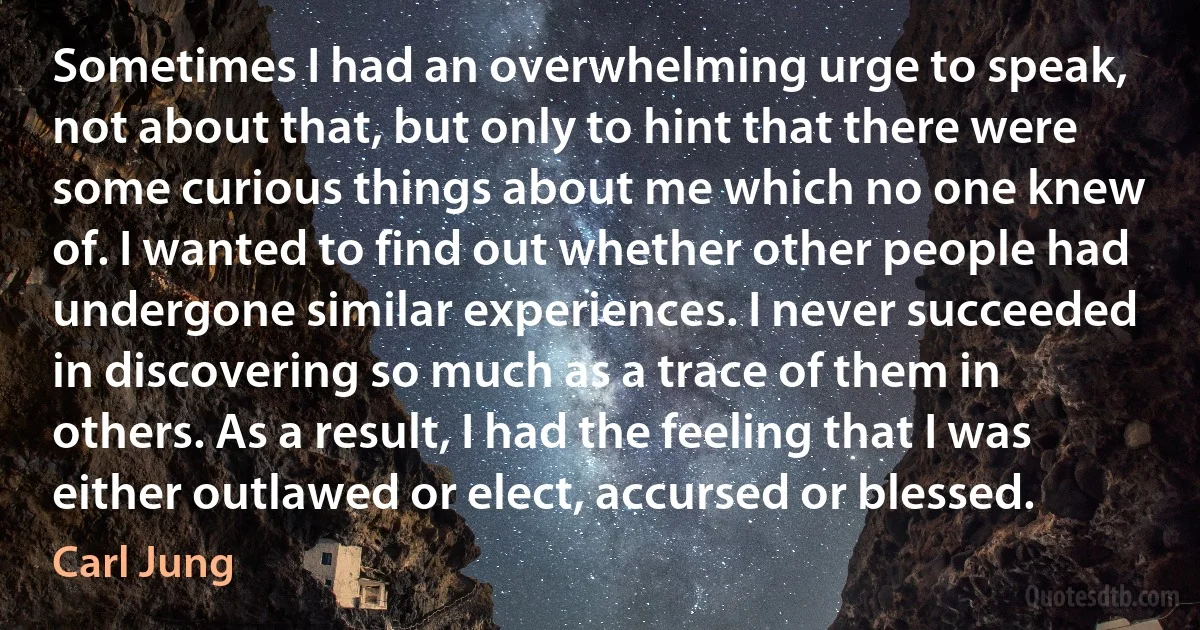 Sometimes I had an overwhelming urge to speak, not about that, but only to hint that there were some curious things about me which no one knew of. I wanted to find out whether other people had undergone similar experiences. I never succeeded in discovering so much as a trace of them in others. As a result, I had the feeling that I was either outlawed or elect, accursed or blessed. (Carl Jung)