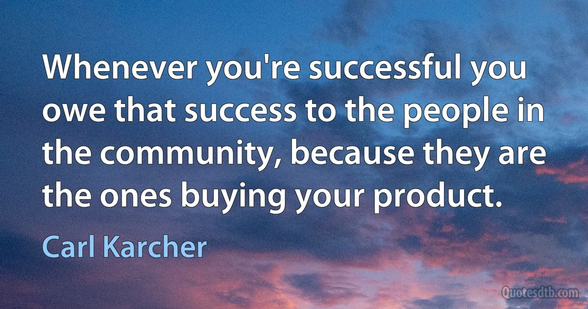 Whenever you're successful you owe that success to the people in the community, because they are the ones buying your product. (Carl Karcher)