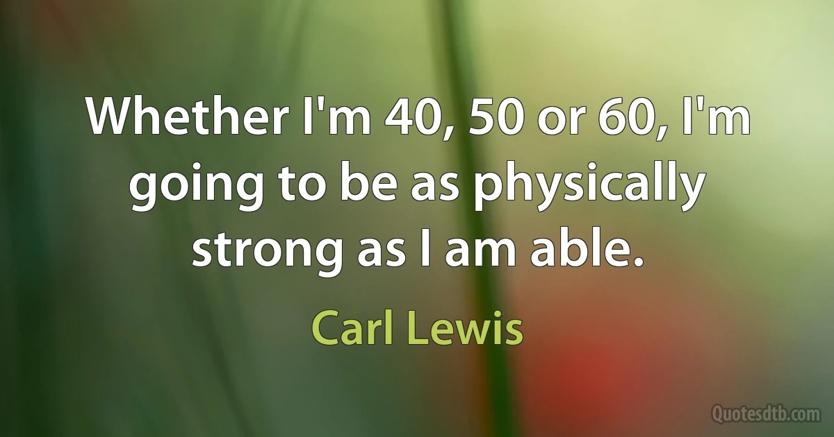 Whether I'm 40, 50 or 60, I'm going to be as physically strong as I am able. (Carl Lewis)