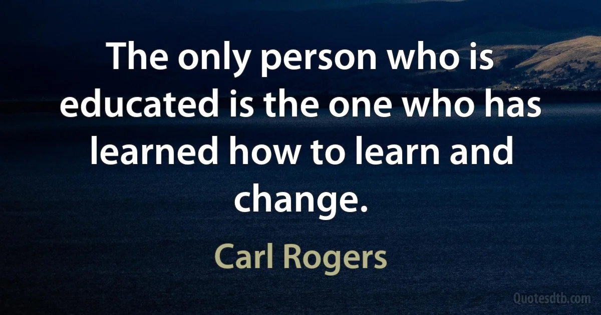 The only person who is educated is the one who has learned how to learn and change. (Carl Rogers)