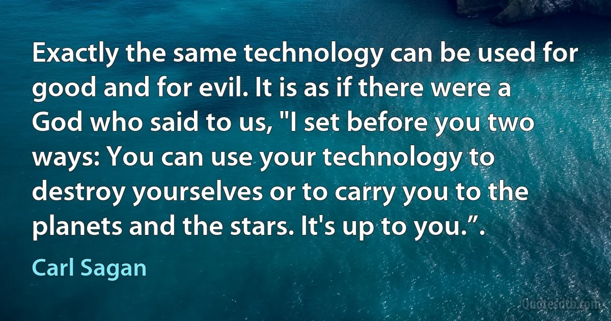 Exactly the same technology can be used for good and for evil. It is as if there were a God who said to us, "I set before you two ways: You can use your technology to destroy yourselves or to carry you to the planets and the stars. It's up to you.”. (Carl Sagan)