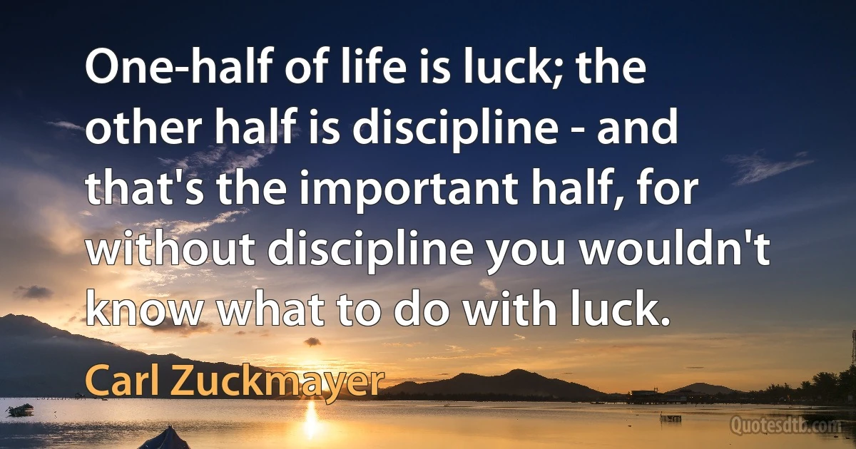 One-half of life is luck; the other half is discipline - and that's the important half, for without discipline you wouldn't know what to do with luck. (Carl Zuckmayer)