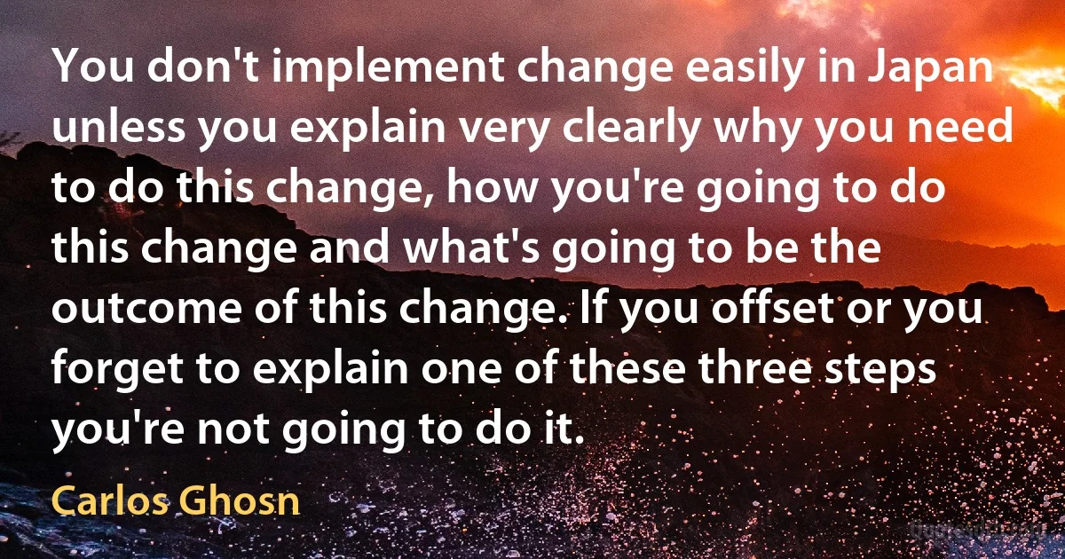 You don't implement change easily in Japan unless you explain very clearly why you need to do this change, how you're going to do this change and what's going to be the outcome of this change. If you offset or you forget to explain one of these three steps you're not going to do it. (Carlos Ghosn)