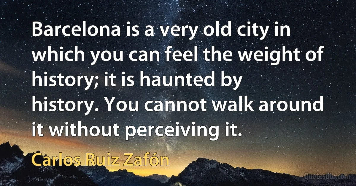 Barcelona is a very old city in which you can feel the weight of history; it is haunted by history. You cannot walk around it without perceiving it. (Carlos Ruiz Zafón)