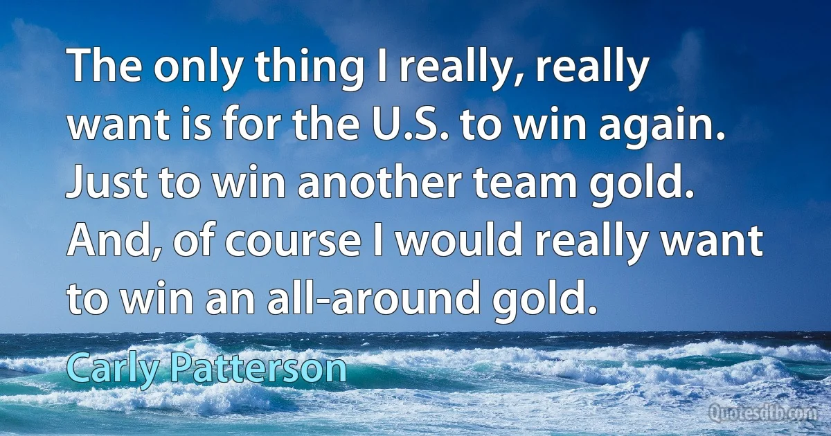 The only thing I really, really want is for the U.S. to win again. Just to win another team gold. And, of course I would really want to win an all-around gold. (Carly Patterson)