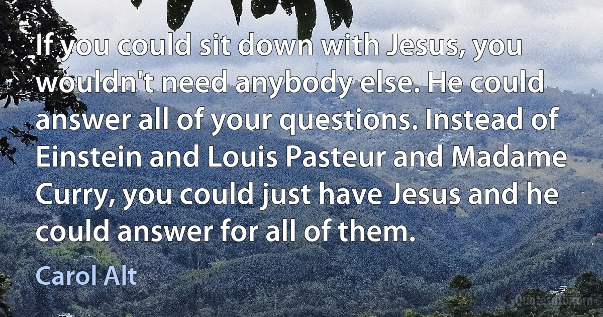 If you could sit down with Jesus, you wouldn't need anybody else. He could answer all of your questions. Instead of Einstein and Louis Pasteur and Madame Curry, you could just have Jesus and he could answer for all of them. (Carol Alt)