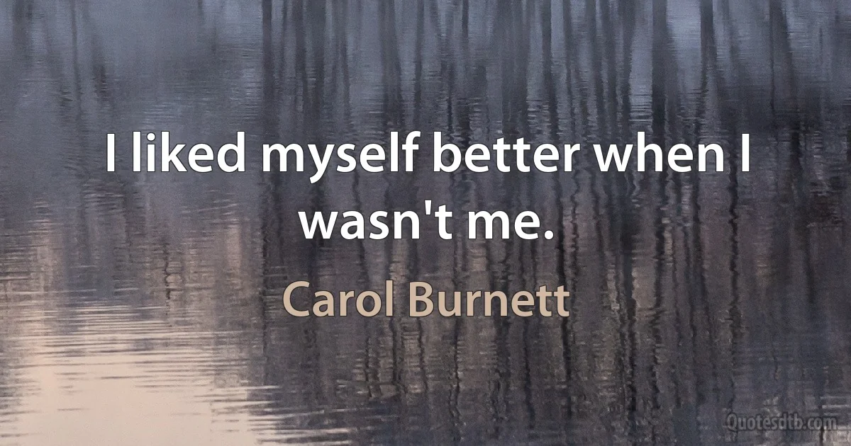 I liked myself better when I wasn't me. (Carol Burnett)