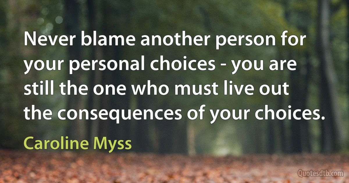 Never blame another person for your personal choices - you are still the one who must live out the consequences of your choices. (Caroline Myss)