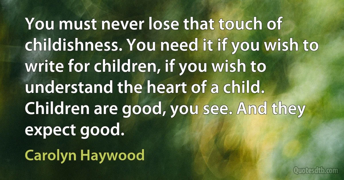 You must never lose that touch of childishness. You need it if you wish to write for children, if you wish to understand the heart of a child. Children are good, you see. And they expect good. (Carolyn Haywood)