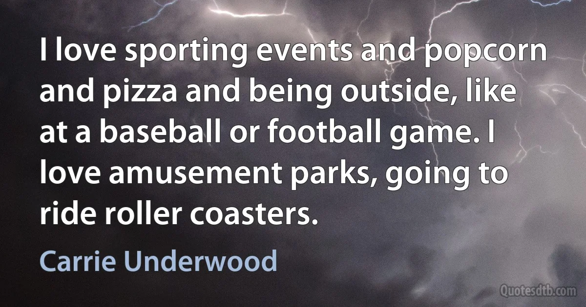 I love sporting events and popcorn and pizza and being outside, like at a baseball or football game. I love amusement parks, going to ride roller coasters. (Carrie Underwood)