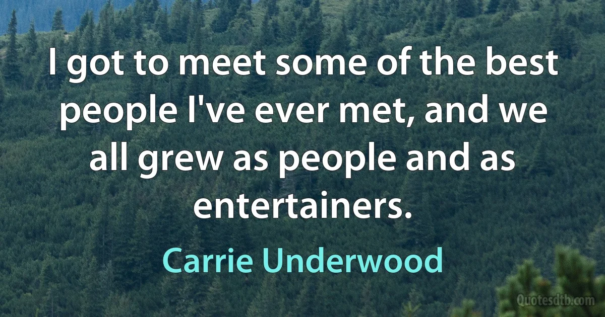 I got to meet some of the best people I've ever met, and we all grew as people and as entertainers. (Carrie Underwood)