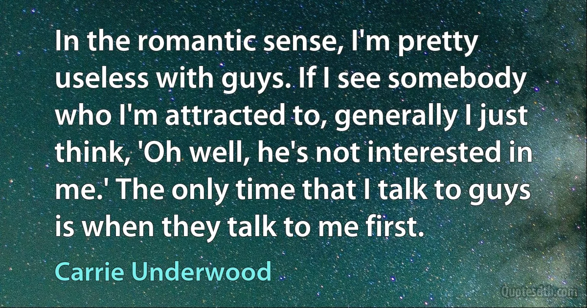 In the romantic sense, I'm pretty useless with guys. If I see somebody who I'm attracted to, generally I just think, 'Oh well, he's not interested in me.' The only time that I talk to guys is when they talk to me first. (Carrie Underwood)