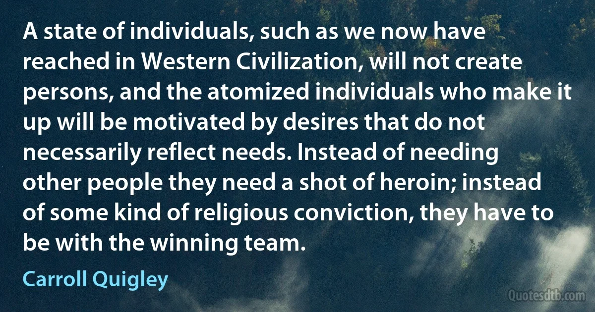 A state of individuals, such as we now have reached in Western Civilization, will not create persons, and the atomized individuals who make it up will be motivated by desires that do not necessarily reflect needs. Instead of needing other people they need a shot of heroin; instead of some kind of religious conviction, they have to be with the winning team. (Carroll Quigley)