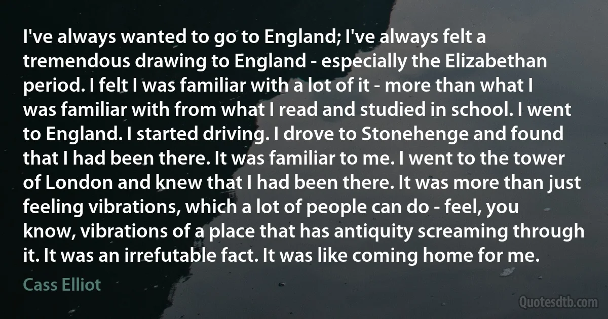 I've always wanted to go to England; I've always felt a tremendous drawing to England - especially the Elizabethan period. I felt I was familiar with a lot of it - more than what I was familiar with from what I read and studied in school. I went to England. I started driving. I drove to Stonehenge and found that I had been there. It was familiar to me. I went to the tower of London and knew that I had been there. It was more than just feeling vibrations, which a lot of people can do - feel, you know, vibrations of a place that has antiquity screaming through it. It was an irrefutable fact. It was like coming home for me. (Cass Elliot)