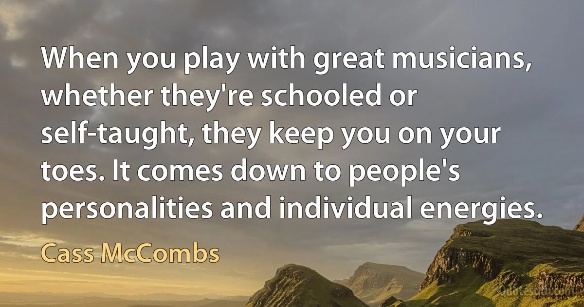 When you play with great musicians, whether they're schooled or self-taught, they keep you on your toes. It comes down to people's personalities and individual energies. (Cass McCombs)