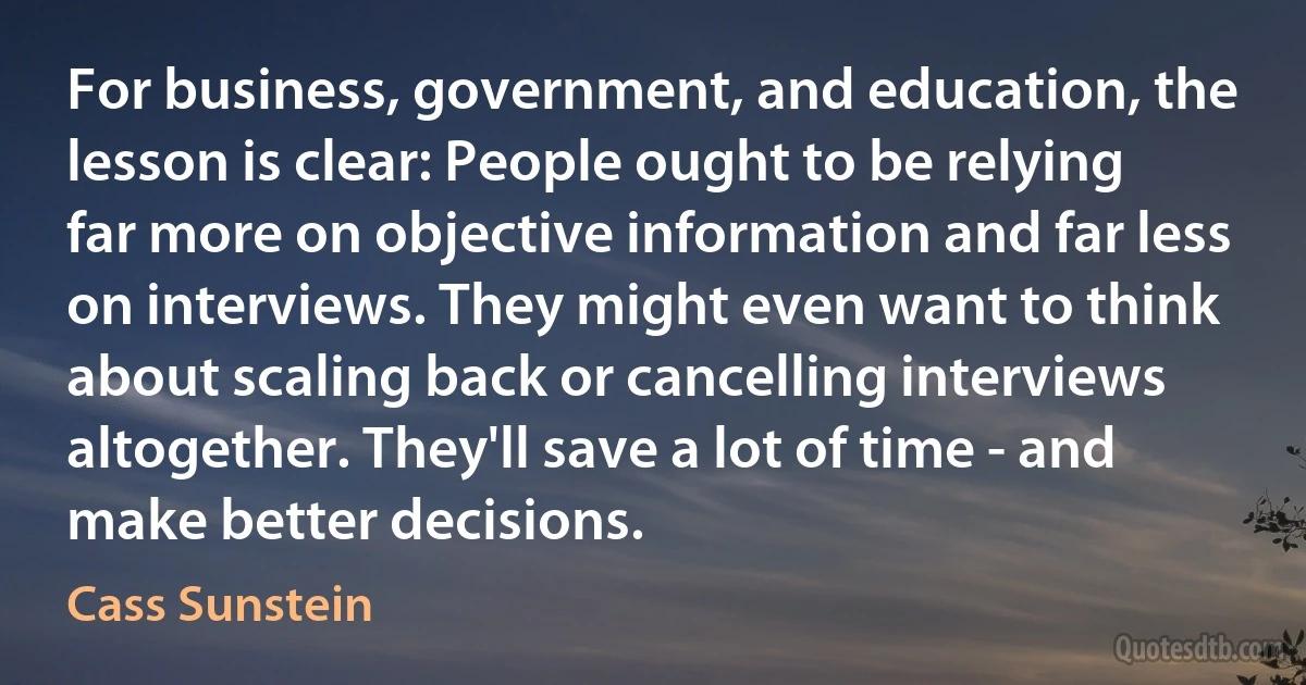 For business, government, and education, the lesson is clear: People ought to be relying far more on objective information and far less on interviews. They might even want to think about scaling back or cancelling interviews altogether. They'll save a lot of time - and make better decisions. (Cass Sunstein)