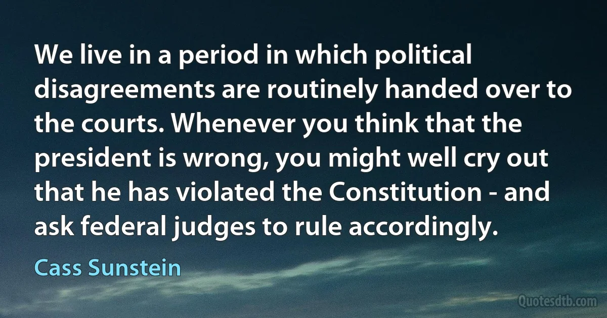 We live in a period in which political disagreements are routinely handed over to the courts. Whenever you think that the president is wrong, you might well cry out that he has violated the Constitution - and ask federal judges to rule accordingly. (Cass Sunstein)