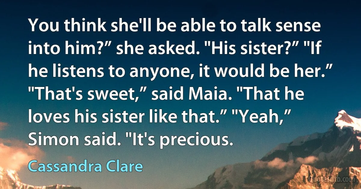 You think she'll be able to talk sense into him?” she asked. "His sister?” "If he listens to anyone, it would be her.” "That's sweet,” said Maia. "That he loves his sister like that.” "Yeah,” Simon said. "It's precious. (Cassandra Clare)