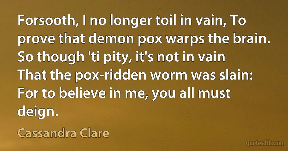 Forsooth, I no longer toil in vain, To prove that demon pox warps the brain. So though 'ti pity, it's not in vain That the pox-ridden worm was slain: For to believe in me, you all must deign. (Cassandra Clare)