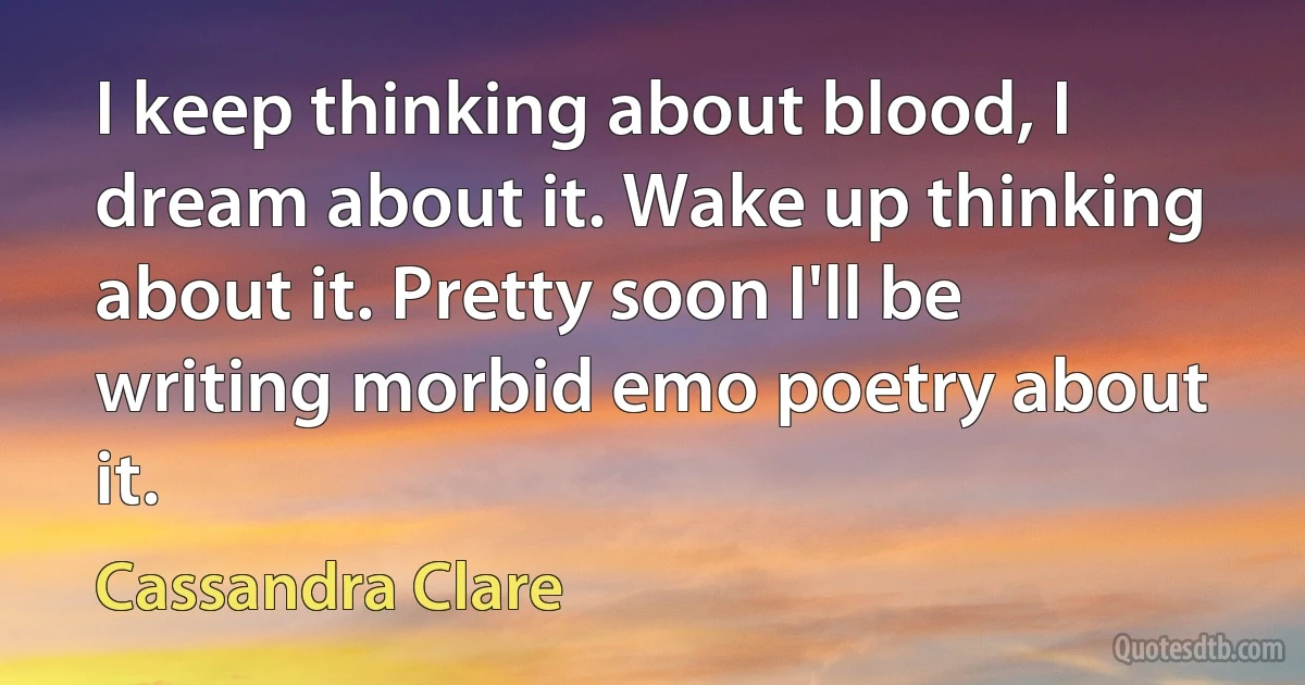 I keep thinking about blood, I dream about it. Wake up thinking about it. Pretty soon I'll be writing morbid emo poetry about it. (Cassandra Clare)