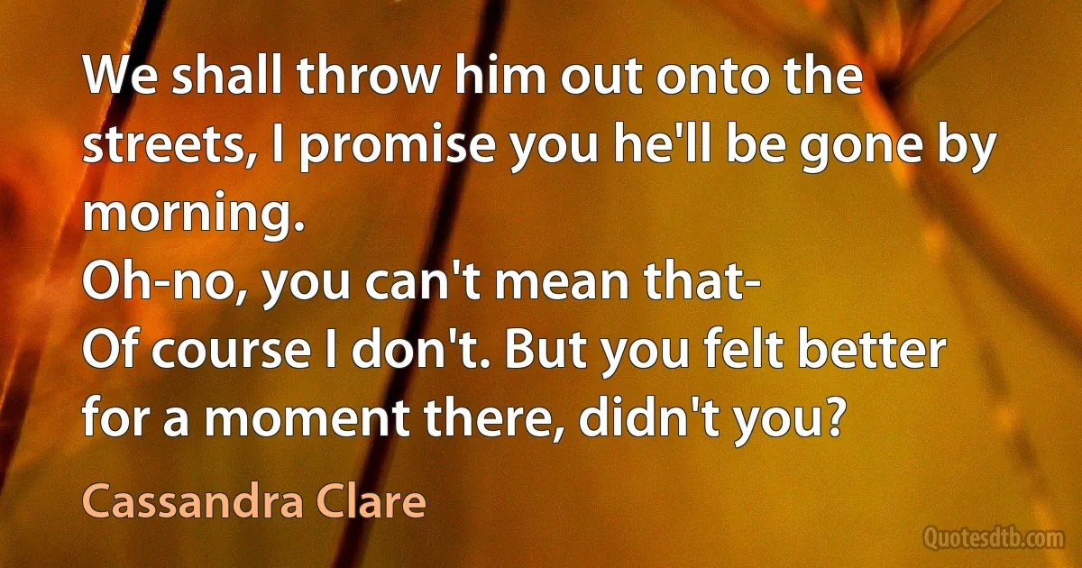 We shall throw him out onto the streets, I promise you he'll be gone by morning.
Oh-no, you can't mean that-
Of course I don't. But you felt better for a moment there, didn't you? (Cassandra Clare)