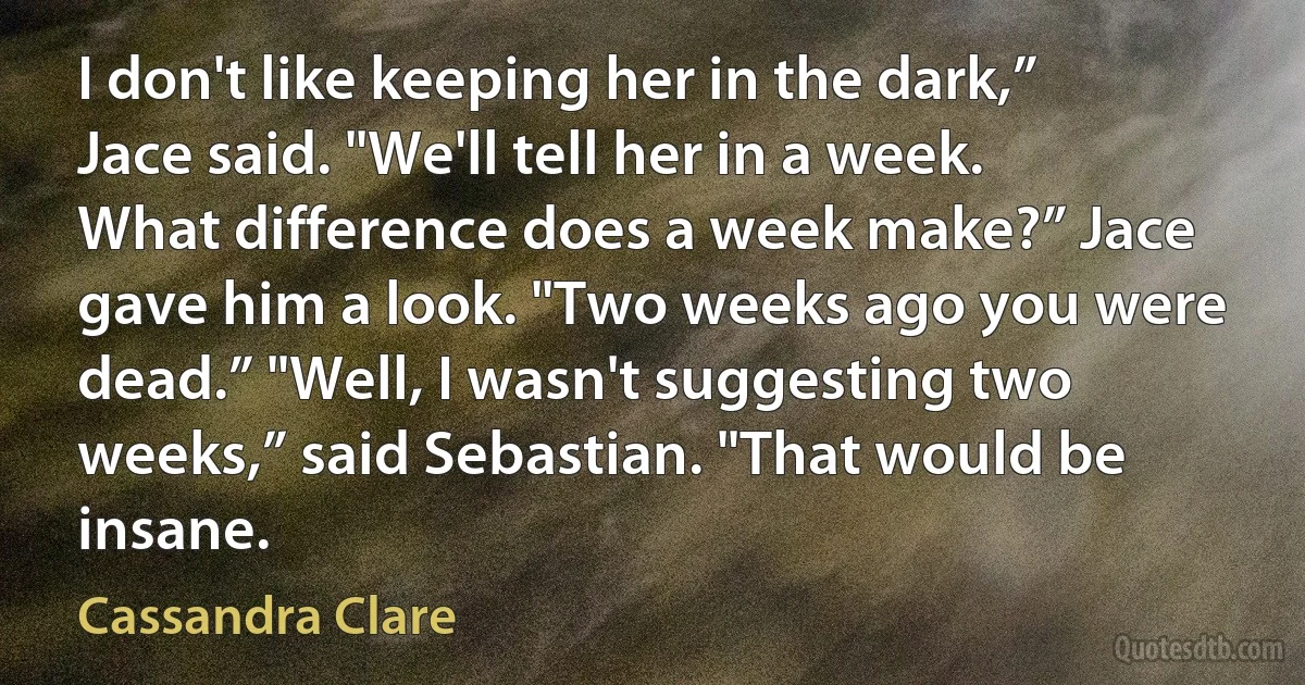 I don't like keeping her in the dark,” Jace said. "We'll tell her in a week. What difference does a week make?” Jace gave him a look. "Two weeks ago you were dead.” "Well, I wasn't suggesting two weeks,” said Sebastian. "That would be insane. (Cassandra Clare)