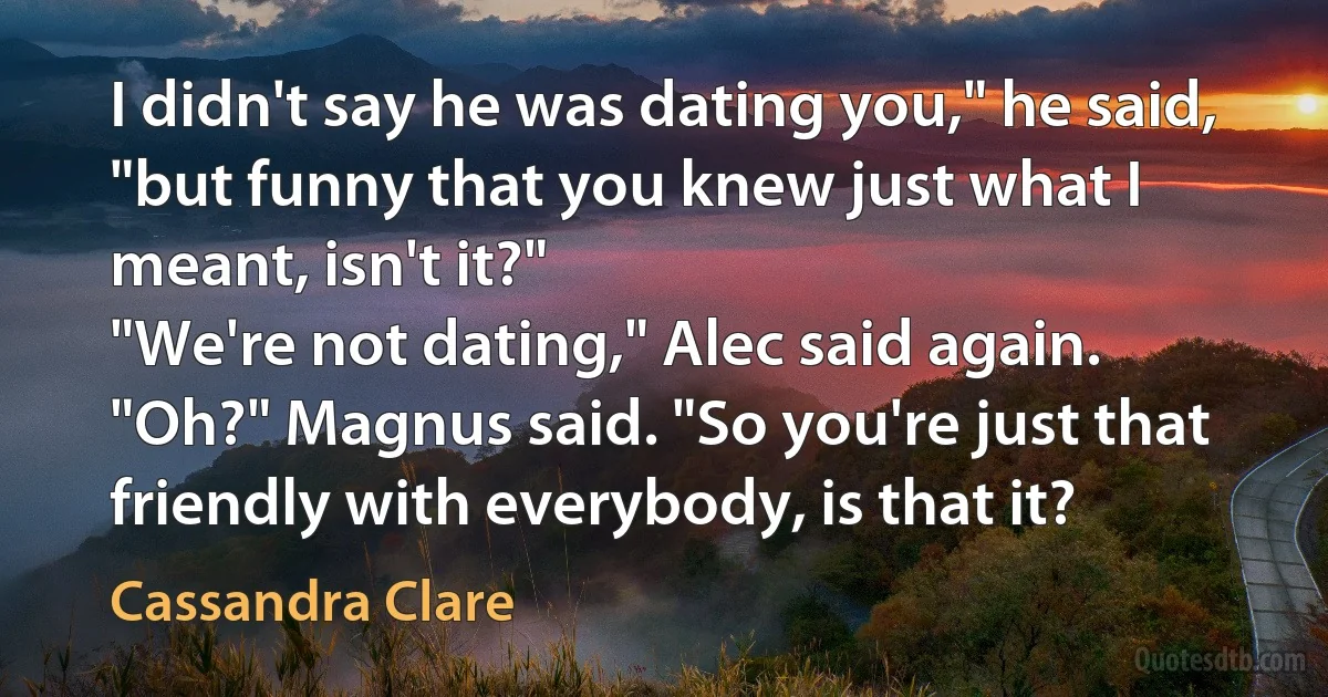 I didn't say he was dating you," he said, "but funny that you knew just what I meant, isn't it?"
"We're not dating," Alec said again.
"Oh?" Magnus said. "So you're just that friendly with everybody, is that it? (Cassandra Clare)