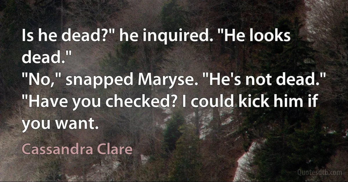 Is he dead?" he inquired. "He looks dead."
"No," snapped Maryse. "He's not dead."
"Have you checked? I could kick him if you want. (Cassandra Clare)