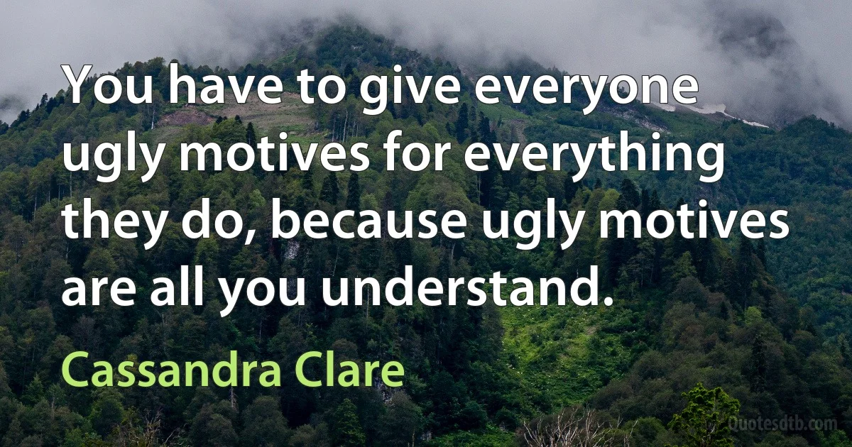 You have to give everyone ugly motives for everything they do, because ugly motives are all you understand. (Cassandra Clare)